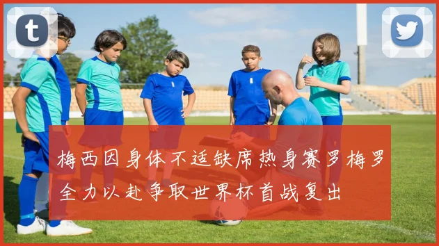 梅西因身体不适缺席热身赛罗梅罗全力以赴争取世界杯首战复出