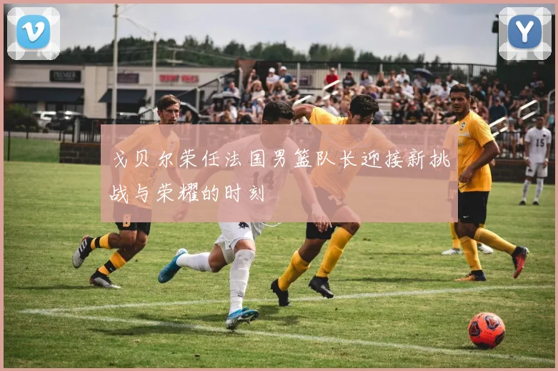 戈贝尔荣任法国男篮队长迎接新挑战与荣耀的时刻