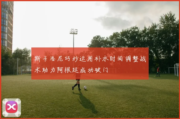 斯卡洛尼巧妙运用补水时间调整战术助力阿根廷成功破门