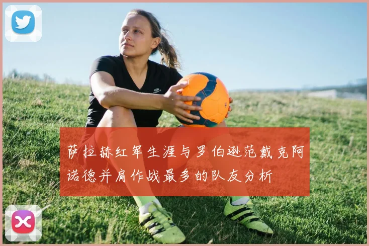 萨拉赫红军生涯与罗伯逊范戴克阿诺德并肩作战最多的队友分析
