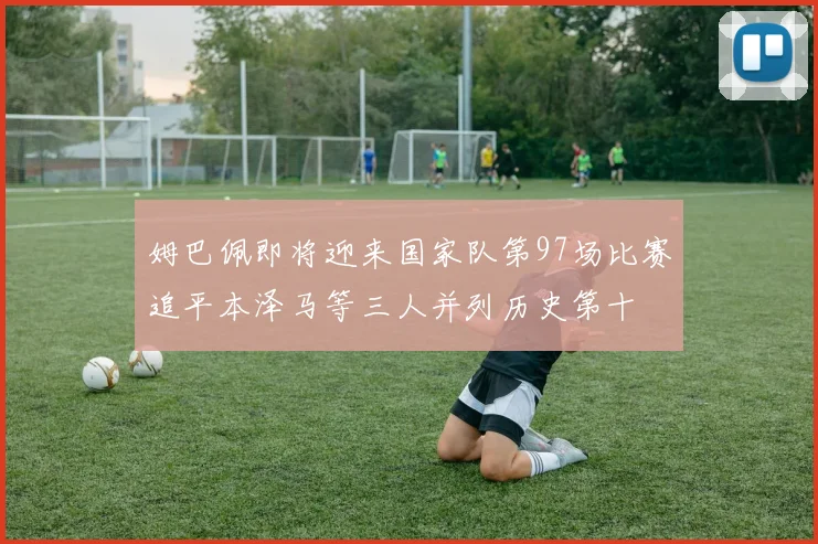 姆巴佩即将迎来国家队第97场比赛追平本泽马等三人并列历史第十