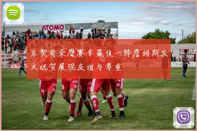 东契奇荣膺赛季最佳一阵詹姆斯发文祝贺展现友谊与尊重