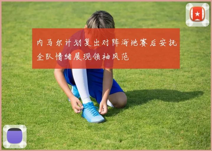 内马尔计划复出对阵海地赛后安抚全队情绪展现领袖风范
