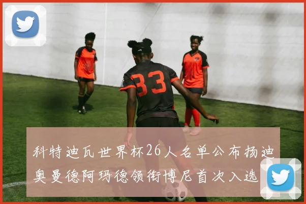 科特迪瓦世界杯26人名单公布扬迪奥曼德阿玛德领衔博尼首次入选