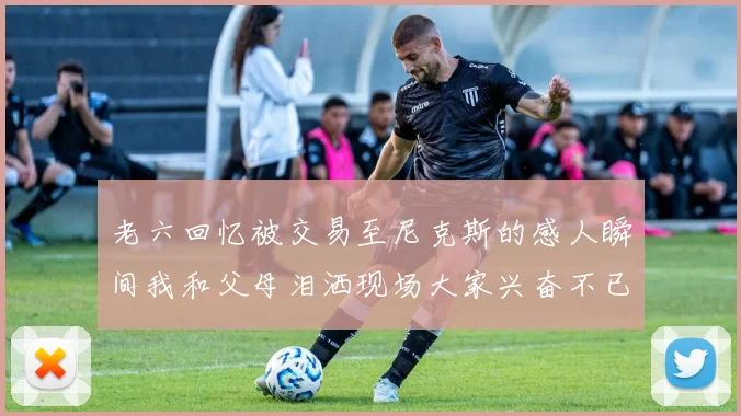 老六回忆被交易至尼克斯的感人瞬间我和父母泪洒现场大家兴奋不已