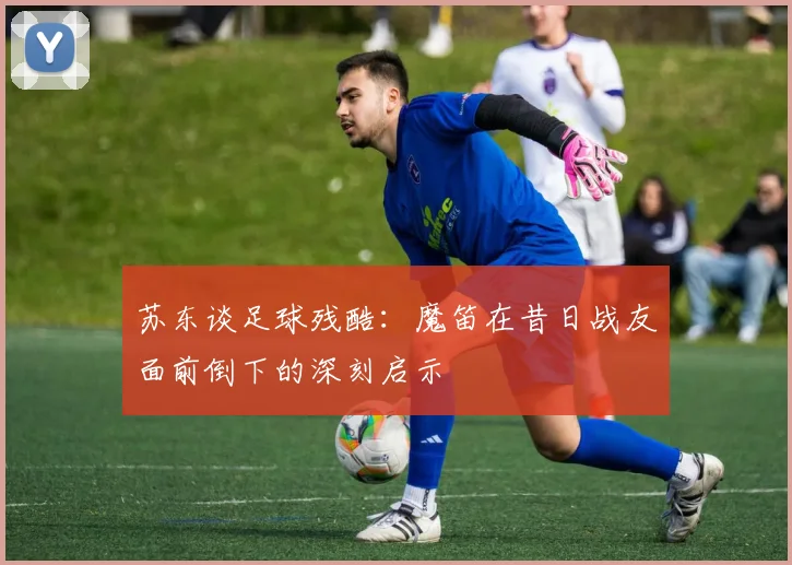 苏东谈足球残酷：魔笛在昔日战友面前倒下的深刻启示