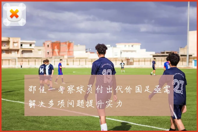 邵佳一考察球员付出代价国足亟需解决多项问题提升实力