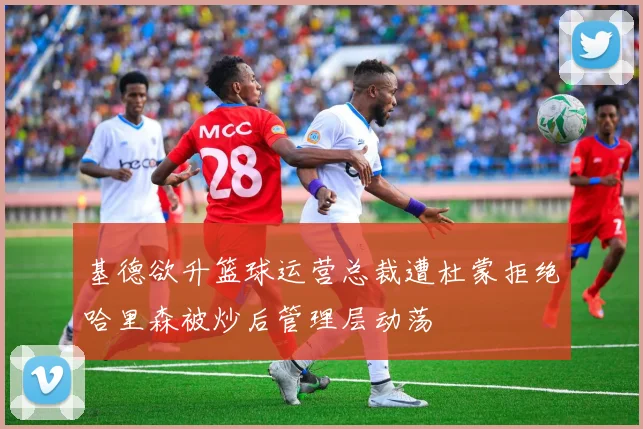 基德欲升篮球运营总裁遭杜蒙拒绝哈里森被炒后管理层动荡