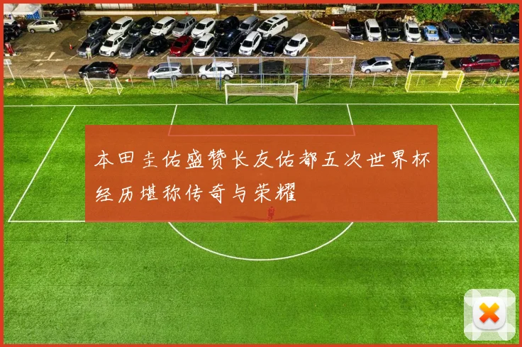 本田圭佑盛赞长友佑都五次世界杯经历堪称传奇与荣耀