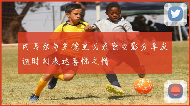 内马尔与罗德里戈亲密合影分享友谊时刻表达喜悦之情
