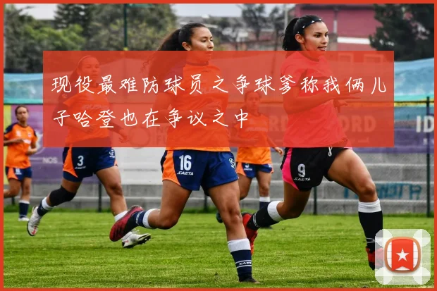 现役最难防球员之争球爹称我俩儿子哈登也在争议之中