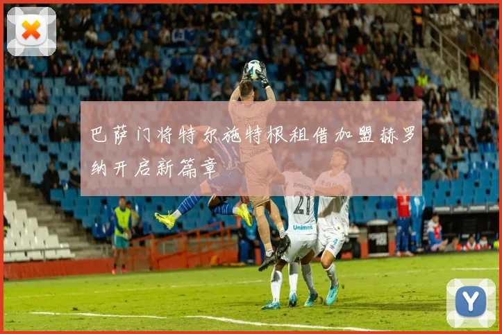 巴萨门将特尔施特根租借加盟赫罗纳开启新篇章