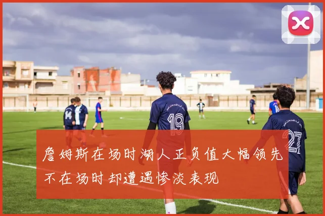 詹姆斯在场时湖人正负值大幅领先不在场时却遭遇惨淡表现
