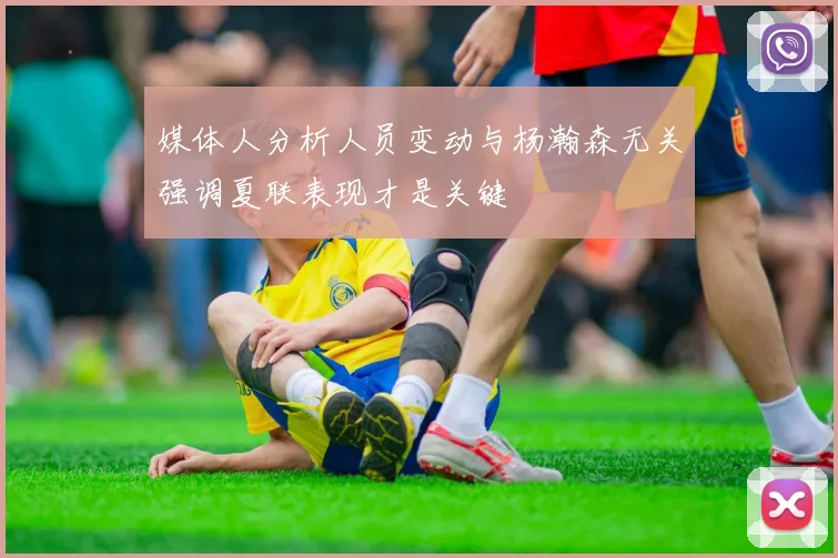 媒体人分析人员变动与杨瀚森无关强调夏联表现才是关键