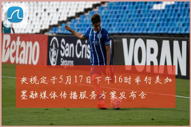 央视定于5月17日下午16时举行美加墨融媒体传播服务方案发布会