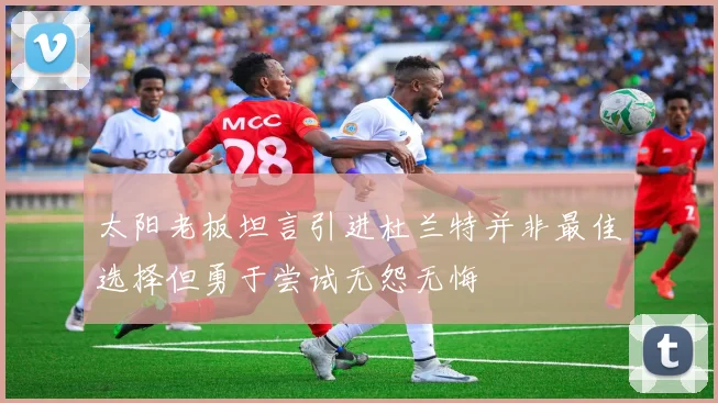 太阳老板坦言引进杜兰特并非最佳选择但勇于尝试无怨无悔