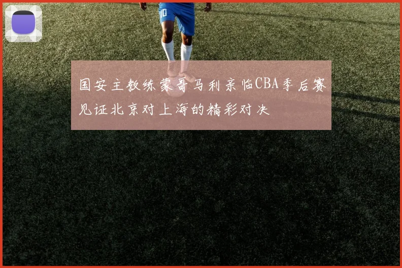 国安主教练蒙哥马利亲临CBA季后赛见证北京对上海的精彩对决