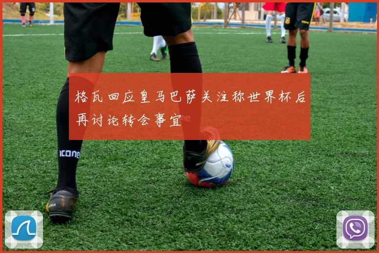 格瓦回应皇马巴萨关注称世界杯后再讨论转会事宜