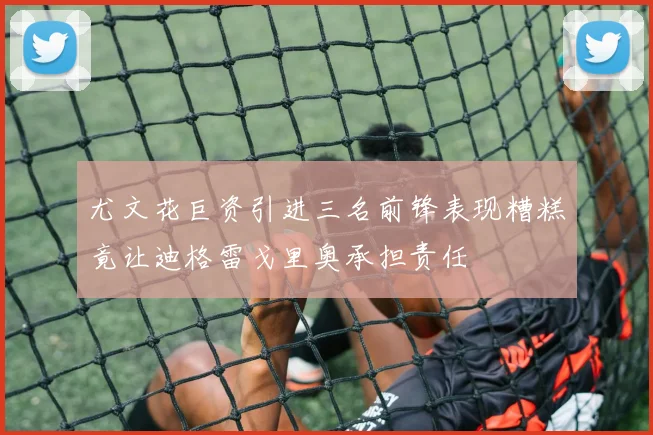 尤文花巨资引进三名前锋表现糟糕竟让迪格雷戈里奥承担责任