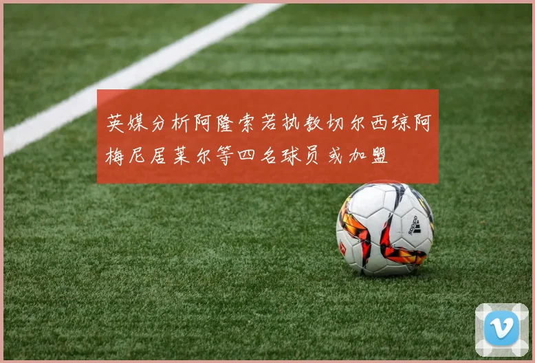 英媒分析阿隆索若执教切尔西琼阿梅尼居莱尔等四名球员或加盟
