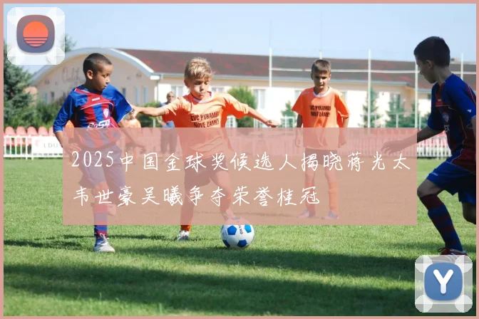 2025中国金球奖候选人揭晓蒋光太韦世豪吴曦争夺荣誉桂冠