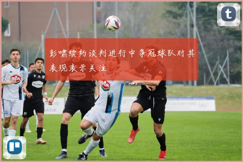 彭啸续约谈判进行中争冠球队对其表现表示关注